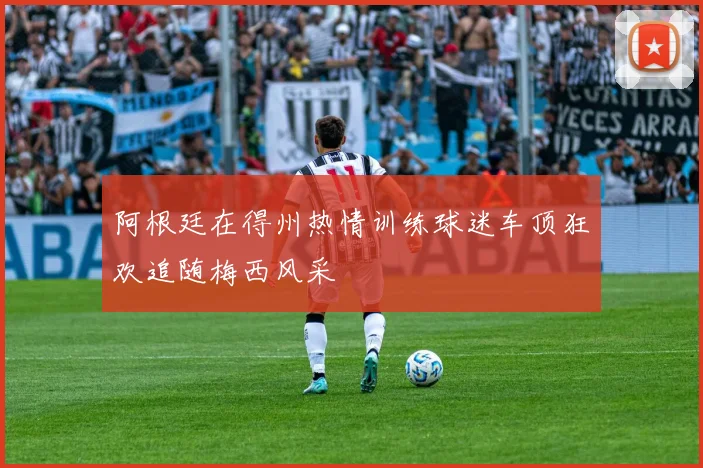 阿根廷在得州热情训练球迷车顶狂欢追随梅西风采
