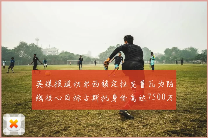英媒报道切尔西锁定拉克鲁瓦为防线核心目标古斯托身价高达7500万镑