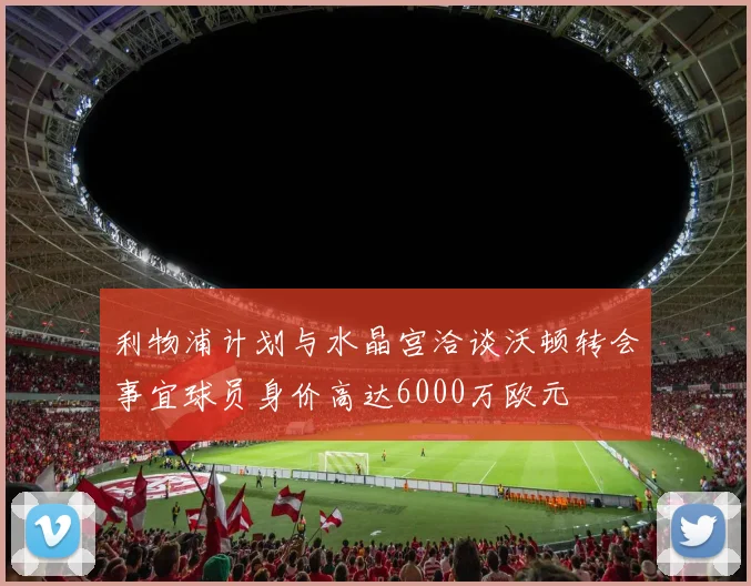 利物浦计划与水晶宫洽谈沃顿转会事宜球员身价高达6000万欧元