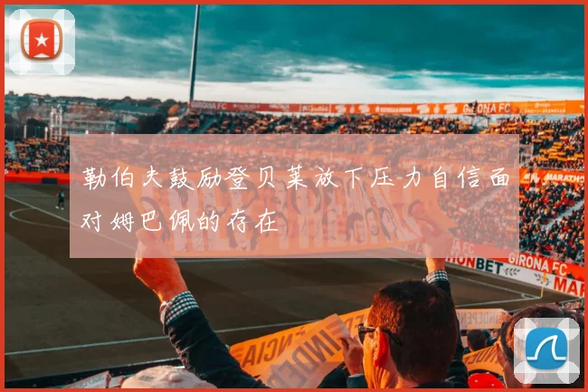 勒伯夫鼓励登贝莱放下压力自信面对姆巴佩的存在