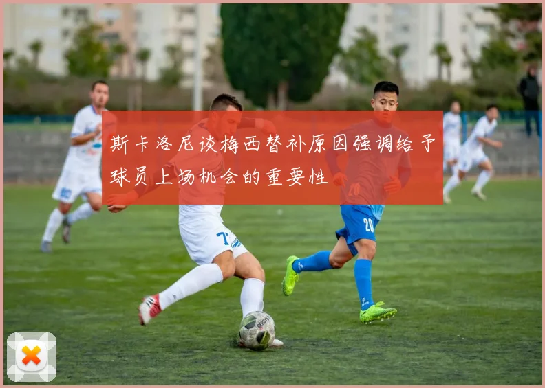 斯卡洛尼谈梅西替补原因强调给予球员上场机会的重要性