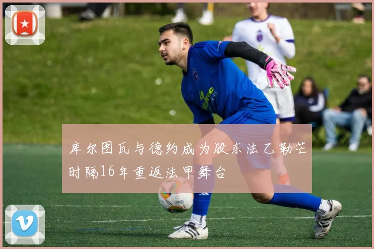 库尔图瓦与德约成为股东法乙勒芒时隔16年重返法甲舞台