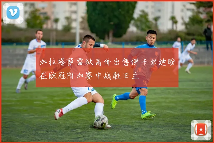 加拉塔萨雷欲高价出售伊卡尔迪盼在欧冠附加赛中战胜旧主
