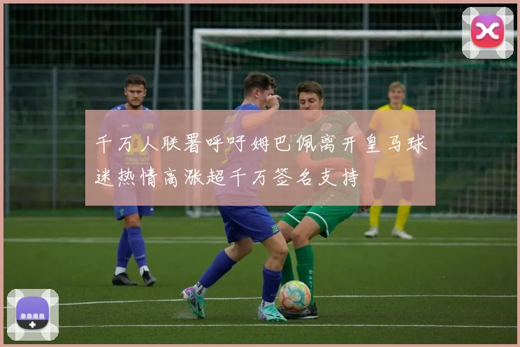 千万人联署呼吁姆巴佩离开皇马球迷热情高涨超千万签名支持