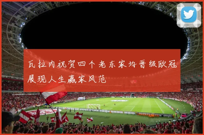 瓦拉内祝贺四个老东家均晋级欧冠展现人生赢家风范