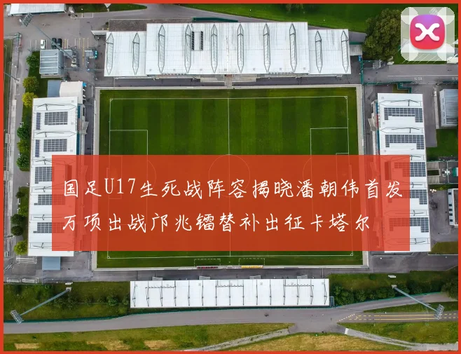 国足U17生死战阵容揭晓潘朝伟首发万项出战邝兆镭替补出征卡塔尔