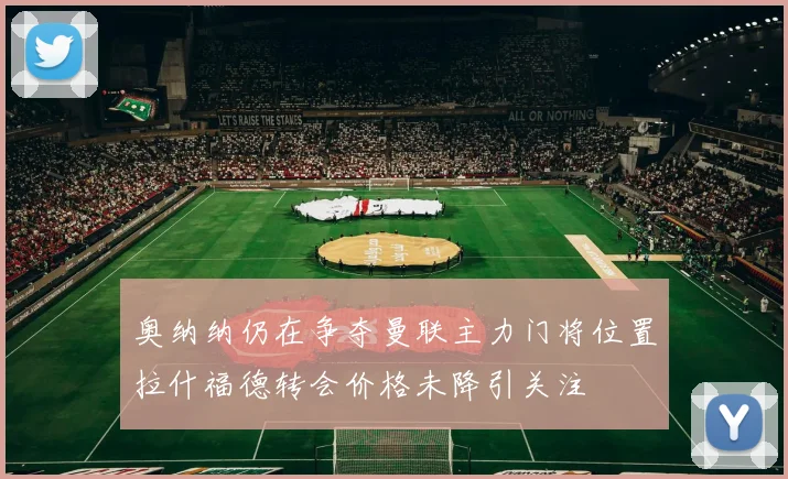 奥纳纳仍在争夺曼联主力门将位置拉什福德转会价格未降引关注