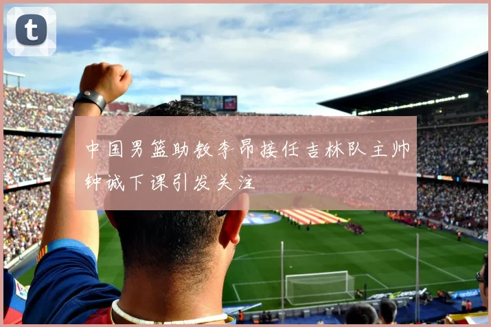 中国男篮助教李昂接任吉林队主帅钟诚下课引发关注