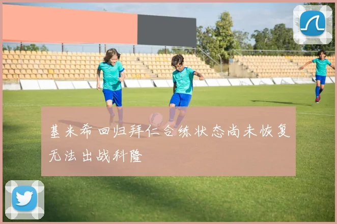 基米希回归拜仁合练状态尚未恢复无法出战科隆