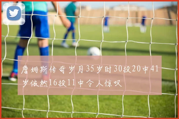 詹姆斯传奇岁月35岁时30投20中41岁依然16投11中令人惊叹