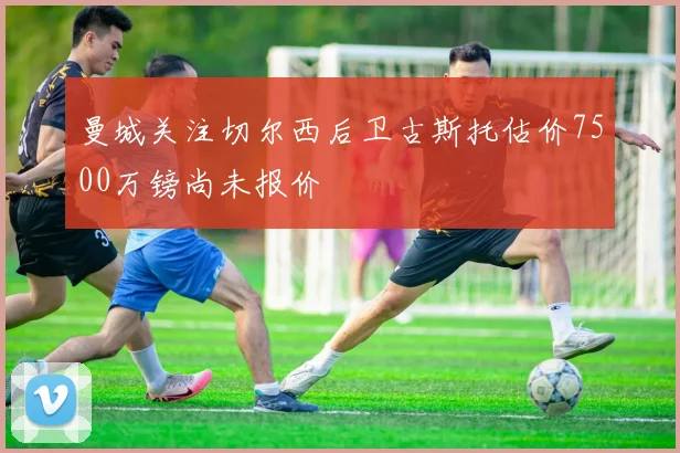 曼城关注切尔西后卫古斯托估价7500万镑尚未报价