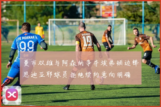 曼市双雄与阿森纳争夺埃弗顿边锋恩迪亚耶球员拒绝续约意向明确