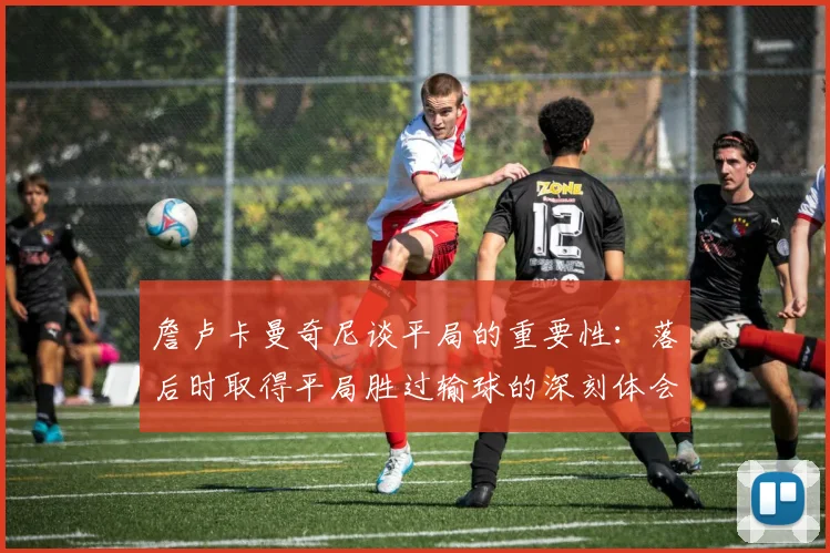 詹卢卡曼奇尼谈平局的重要性：落后时取得平局胜过输球的深刻体会